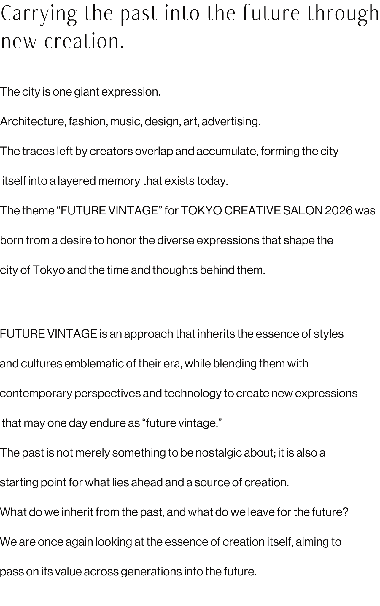 Carrying the past into the future through new creation.
                The city is one giant expression.
                Architecture, fashion, music, design, art, advertising.
                The traces left by creators overlap and accumulate, forming the city itself into a layered memory that exists today.
                The theme “FUTURE VINTAGE” for TOKYO CREATIVE SALON 2026 was born from a desire to honor the diverse expressions that shape the city of Tokyo and the time and thoughts behind them.
                FUTURE VINTAGE is an approach that inherits the essence of styles and cultures emblematic of their era, while blending them with contemporary perspectives and technology to create new expressions that may one day endure as “future vintage.”
                The past is not merely something to be nostalgic about; it is also a starting point for what lies ahead and a source of creation.
                What do we inherit from the past, and what do we leave for the future?
                We are once again looking at the essence of creation itself, aiming to pass on its value across generations into the future.
                